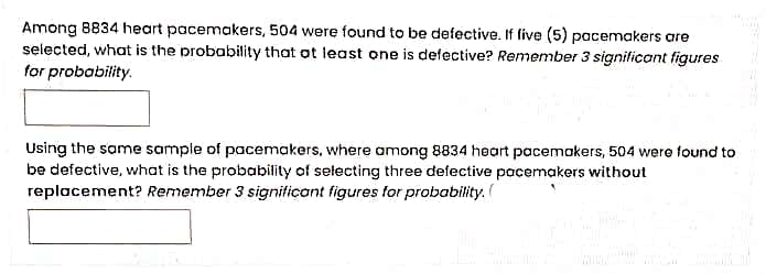 Among 8834 heart pacemakers, 504 were found to be defective. If five (5) pacemakers are
selected, what is the probability that ot least one is defective? Remember 3 significant figures
for probability.
Using the same sample of pacemakers, where among 8834 heart pacemokers, 504 were found to
be defective, what is the probability of selecting three defective pacemakers without
replacement? Remember 3 signiticant figures for probability.
