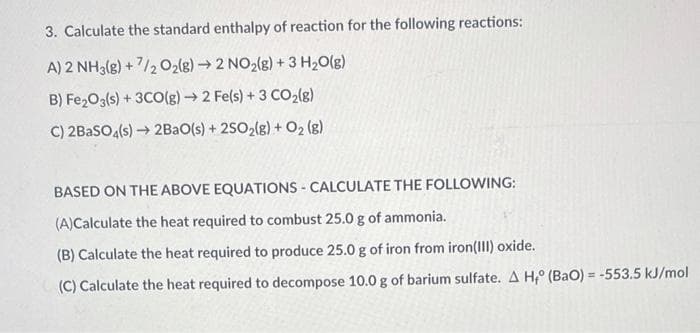 3. Calculate the standard enthalpy of reaction for the following reactions:
A) 2 NH3(g) + 7/2 O2(g)→2 NO2(g) + 3 H2O(g)
B) Fe203(s) + 3CO(g) 2 Fe(s) + 3 CO2{g)
C) 2BASO4(s) → 2BAO(s) + 2502(g) + O2 (g)
BASED ON THE ABOVE EQUATIONS - CALCULATE THE FOLLOWING:
(A)Calculate the heat required to combust 25.0 g of ammonia.
(B) Calculate the heat required to produce 25.0 g of iron from iron(III) oxide.
(C) Calculate the heat required to decompose 10.0 g of barium sulfate. A H,° (BaO) = -553.5 kJ/mol
