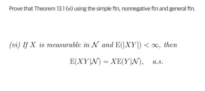 Prove that Theorem 13.1 (vi) using the simple ftn, nonnegative ftn and general ftn.
(vi) If X is measurable in N and E(|XY|) < oo, then
E(XY|N) = XE(Y|N), a.s.
%3D
