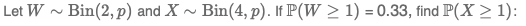 Let W ~ Bin(2, p) and X
Bin(4, p). If P(W > 1) = 0.33, find P(X > 1):
