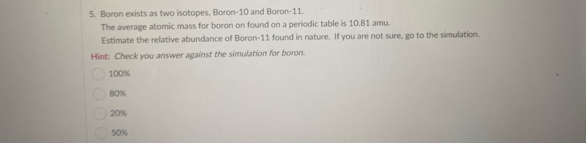 5. Boron exists as two isotopes, Boron-10 and Boron-11.
The average atomic mass for boron on found on a periodic table is 10.81 amu.
Estimate the relative abundance of Boron-11 found in nature. If you are not sure, go to the simulation.
Hint: Check you answer against the simulation for boron.
100%
80%
20%
50%
