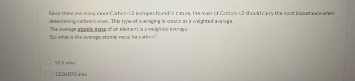 Since there are many more Carbon-12 isotopes found in nature, the mass of Carbon-12 should carry the most importance when
determining carbon's mass. This type of averaging is known as a weighted average.
The average atomic mass of an element is a weighted average.
So, what is the average atomic mass for carbon?
12.5 amu
12.01070 amu
