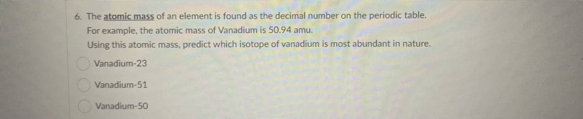 6. The atomic mass of an element is found as the decimal number on the periodic table.
For example, the atomic mass of Vanadium is 50.94 amu.
Using this atomic mass, predict which isotope of vanadium is most abundant in nature.
Vanadium-23
Vanadium-51
Vanadium-50
