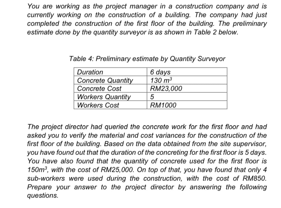 You are working as the project manager in a construction company and is
currently working on the construction of a building. The company had just
completed the construction of the first floor of the building. The preliminary
estimate done by the quantity surveyor is as shown in Table 2 below.
Table 4: Preliminary estimate by Quantity Surveyor
6 days
130 m3
RM23,000
Duration
Concrete Quantity
Concrete Cost
Workers Quantity
Workers Cost
RM1000
The project director had queried the concrete work for the first floor and had
asked you to verify the material and cost variances for the construction of the
first floor of the building. Based on the data obtained from the site supervisor,
you have found out that the duration of the concreting for the first floor is 5 days.
You have also found that the quantity of concrete used for the first floor is
150m3, with the cost of RM25,000. On top of that, you have found that only 4
sub-workers were used during the construction, with the cost of RM850.
Prepare your answer to the project director by answering the following
questions.
