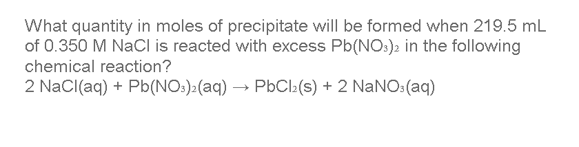 What quantity in moles of precipitate will be formed when 219.5 mL
of 0.350 M NaCl is reacted with excess Pb(NO:)2 in the following
chemical reaction?
2 NaCl(aq) + Pb(NO:):(aq) → PbCl:(s) + 2 NaNO:(aq)
