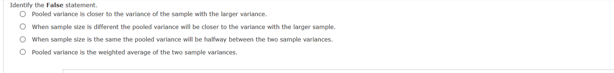 Identify the False statement.
O Pooled variance is closer to the variance of the sample with the larger variance.
When sample size is different the pooled variance will be closer to the variance with the larger sample.
O When sample size is the same the pooled variance will be halfway between the two sample variances.
O Pooled variance is the weighted average of the two sample variances.
