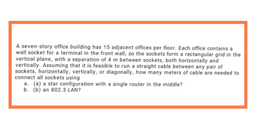 A seven-story office building has 15 adjacent offices per floor. Each office contains a
wall socket for a terminal in the front wall, so the sockets form a rectangular grid in the
vertical plane, with a separation of 4 m between sockets, both horizontally and
vertically. Assuming that it is feasible to run a straight cable between any pair of
sockets, horizontally, vertically, or diagonally, how many meters of cable are needed to
connect all sockets using
a. (a) a star configuration with a single router in the middle?
b. (b) an 802.3 LAN?