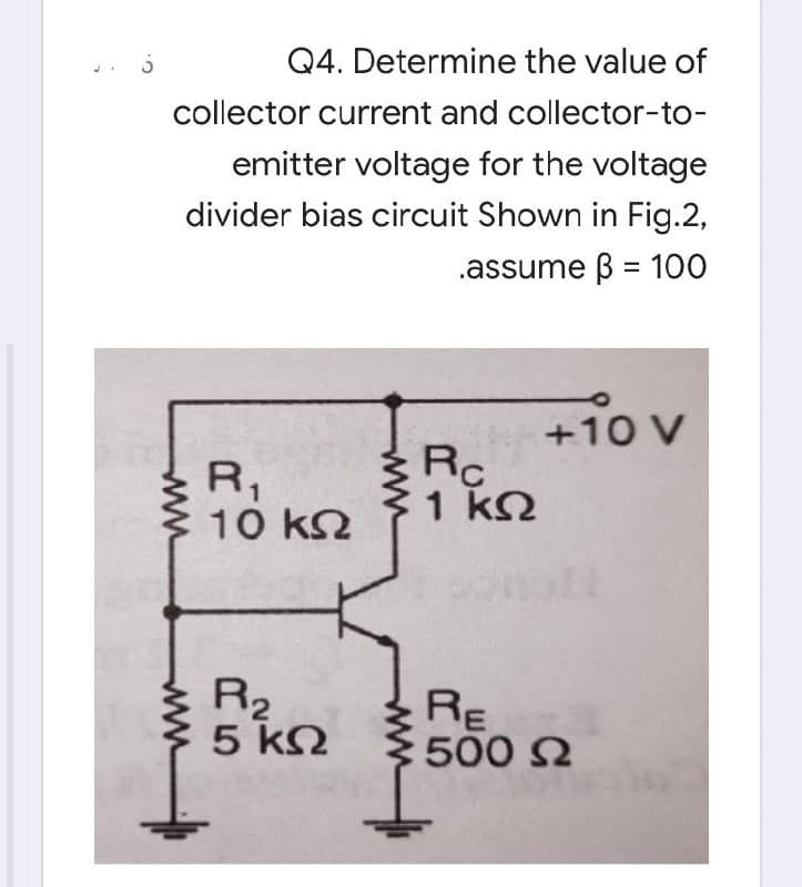 Q4. Determine the value of
collector current and collector-to-
emitter voltage for the voltage
divider bias circuit Shown in Fig.2,
.assume 3 = 100
+10 V
R₁
10 ΚΩ
R₂
5 ΚΩ
www
www
Rc
1 ΚΩ
RE
500 Ω
