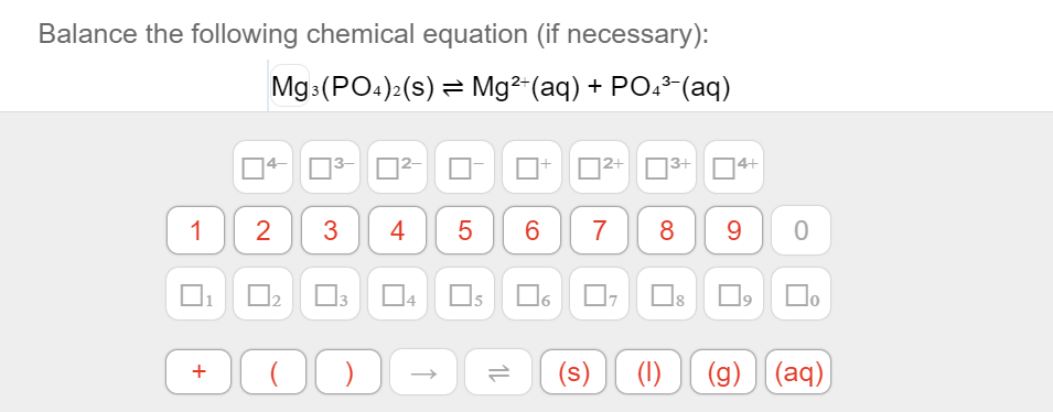Balance the following chemical equation (if necessary):
Mg (PO:)2(s) = Mg²-(aq) + PO. (aq)
]2+
|3+
1
2
3
4
5
6
7
8
9.
O3
Os
O6 O
Do
(s)
(1)
(g) (aq)
+
LO
