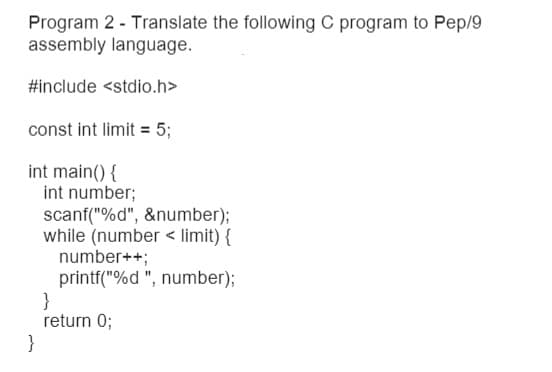 Program 2 - Translate the following C program to Pep/9
assembly language.
#include <stdio.h>
const int limit = 5;
int main() {
int number;
scanf("%d", &number);
while (number < limit) {
number++;
printf("%d ", number);
}
return 0;
}
