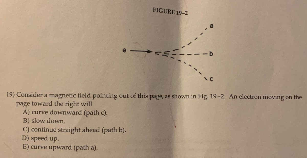 FIGURE 19-2
-9-
19) Consider a magnetic field pointing out of this page, as shown in Fig. 19-2. An electron moving on the
page toward the right will
A) curve downward (path c).
B) slow down.
C) continue straight ahead (path b).
D) speed up.
E) curve upward (path a).
