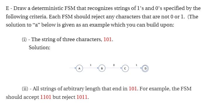 E - Draw a deterministic FSM that recognizes strings of l's and 0's specified by the
following criteria. Each FSM should reject any characters that are not 0 or 1. (The
solution to “a" below is given as an example which you can build upon:
(i) - The string of three characters, 101.
Solution:
(ii) - All strings of arbitrary length that end in 101. For example, the FSM
should accept 1101 but reject 1011.
