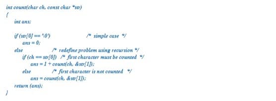 int count(char ch, const char "st)
int ans;
if (st(0] == 10)
ans = 0;
else
* simple case /
* redefine problem using recursion /
if (ch == str(0]) frst character must be counted /
ans =1+ count(ch, &str[1]);
else
" first character is not counted /
ans = count(ch, &str[1);
return (ans);
