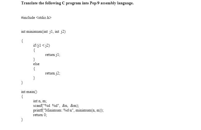 Translate the following C program into Pep/9 assembly language.
#include <stdio.h>
int minimum(int j1, int j2)
{
if (jl < j2)
{
return j1;
}
else
{
return j2;
}
}
int main()
{
int n, m;
scanf("%d %d", &n, &m);
printf("Minimum: %d'n", minimum(n, m);
return 0;
}
