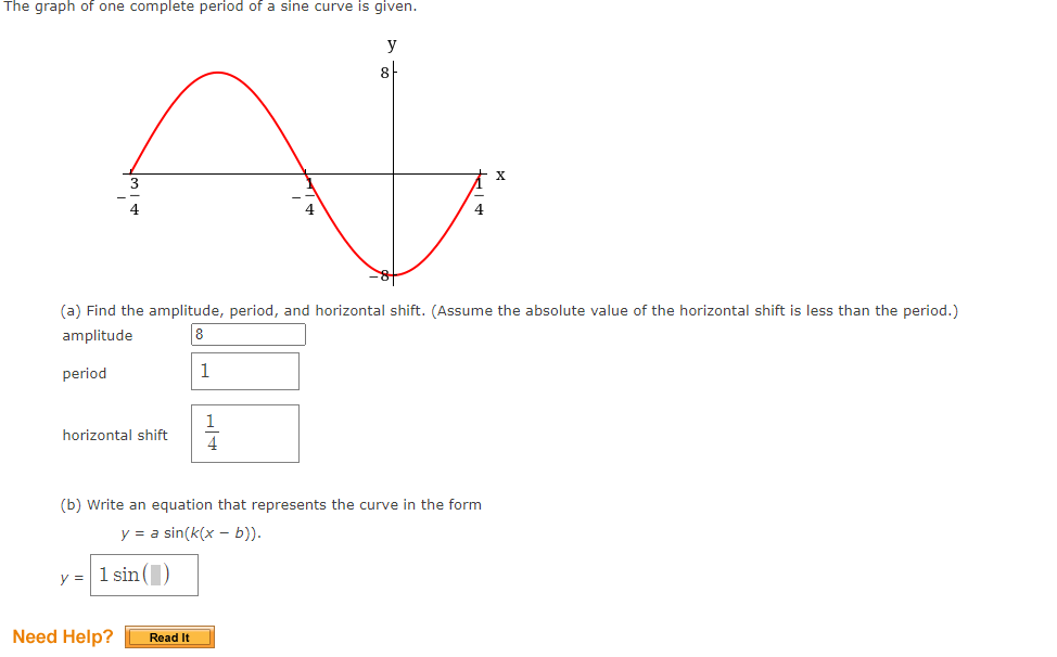 The graph of one complete period of a sine curve is given.
y
8
(a) Find the amplitude, period, and horizontal shift. (Assume the absolute value of the horizontal shift is less than the period.)
amplitude
8
period
1
1
horizontal shift
4
(b) Write an equation that represents the curve in the form
y = a sin(k(x - b)).
y = 1 sin()
Need Help?
Read It
