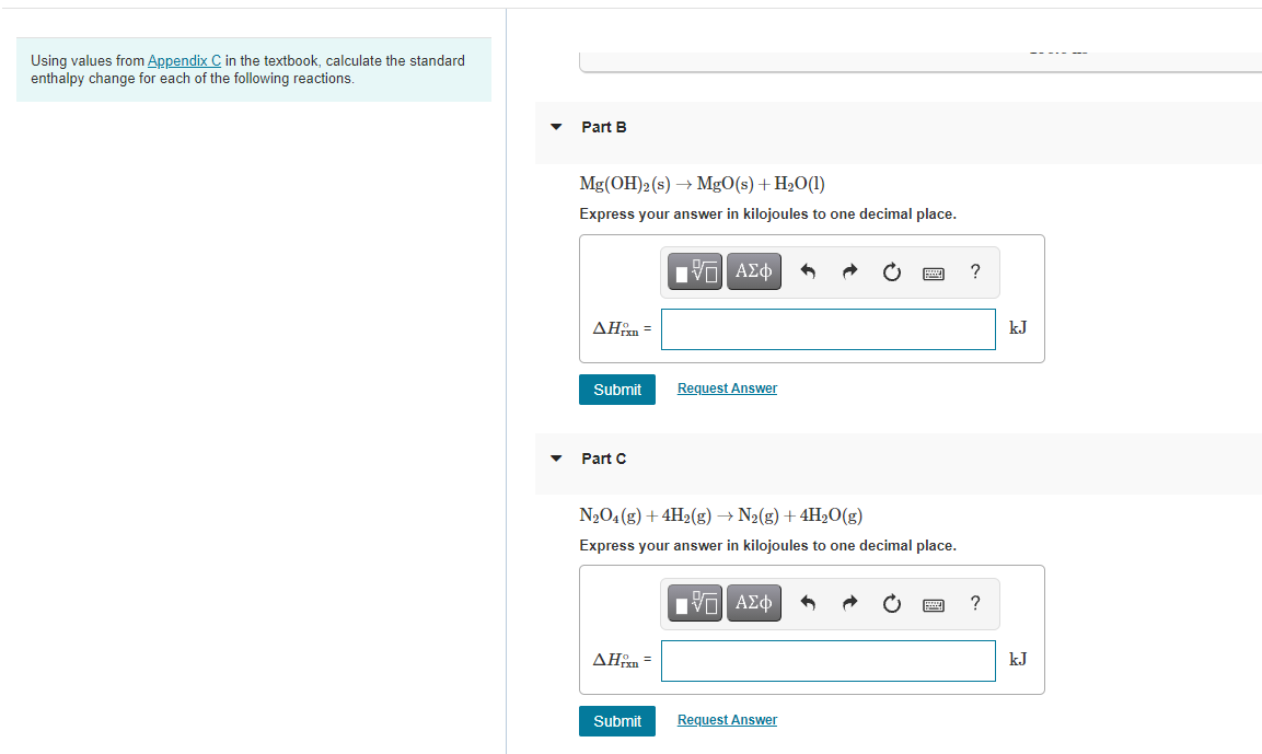 Using values from Appendix C in the textbook, calculate the standard
enthalpy change for each of the following reactions.
Part B
Mg(OH)2(s) → MgO(s) + H2O(1)
Express your answer in kilojoules to one decimal place.
?
ΔΗΡ
kJ
Submit
Request Answer
Part C
N2O4 (g) + 4H2(g) → N2(g) +4H2O(g)
Express your answer in kilojoules to one decimal place.
Πνα ΑΣφ
?
ΔΗ3
kJ
Submit
Request Answer
