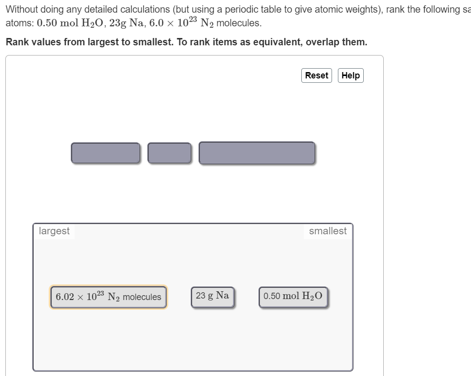 Without doing any detailed calculations (but using a periodic table to give atomic weights), rank the following sa
atoms: 0.50 mol H2O, 23g Na, 6.0 × 1023 N2 molecules.
Rank values from largest to smallest. To rank items as equivalent, overlap them.
Reset
Help
largest
smallest
6.02 × 1023 N, molecules
23 g Na
0.50 mol H2O
