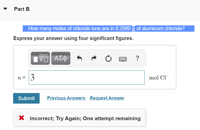 Part B
How many moles of chloride ions are in 0.2560 g of aluminum chloride?
Express your answer using four significant figures.
ΑΣΦ
?
n =
3
mol Cl
Submit
Previous Answers Request Answer
X Incorrect; Try Again; One attempt remaining
