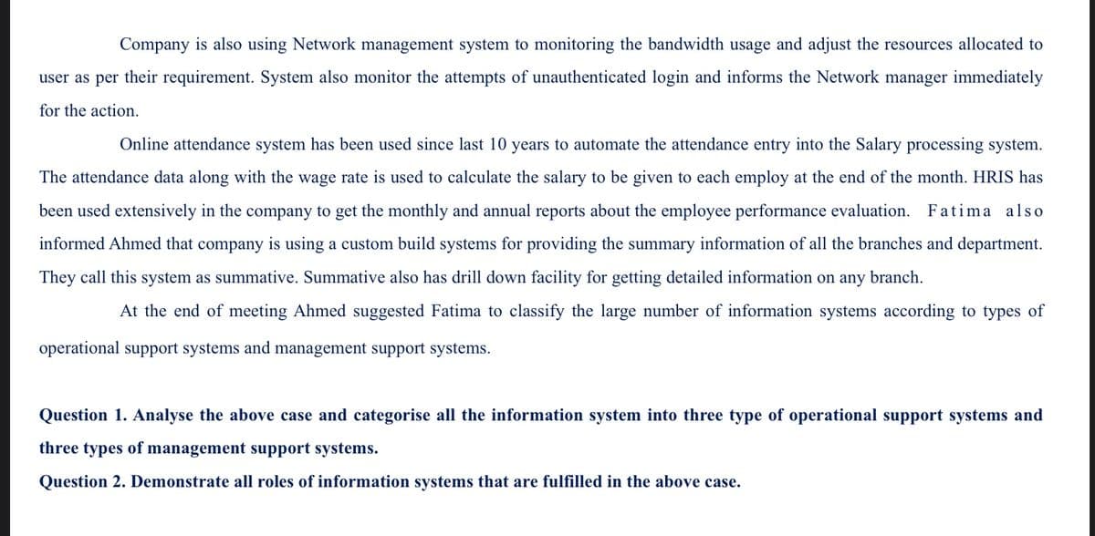 Company is also using Network management system to monitoring the bandwidth usage and adjust the resources allocated to
user as per their requirement. System also monitor the attempts of unauthenticated login and informs the Network manager immediately
for the action.
Online attendance system has been used since last 10 years to automate the attendance entry into the Salary processing system.
The attendance data along with the wage rate is used to calculate the salary to be given to each employ at the end of the month. HRIS has
been used extensively in the company to get the monthly and annual reports about the employee performance evaluation. Fatima also
informed Ahmed that company is using a custom build systems for providing the summary information of all the branches and department.
They call this system as summative. Summative also has drill down facility for getting detailed information on any branch.
the end of meeting Ahmed suggested Fatima to classify the large number of information systems according to types of
operational support systems and management support systems.
Question 1. Analyse the above case and categorise all the information system into three type of operational support systems and
three types of management support systems.
Question 2. Demonstrate all roles of information systems that are fulfilled in the above case.
