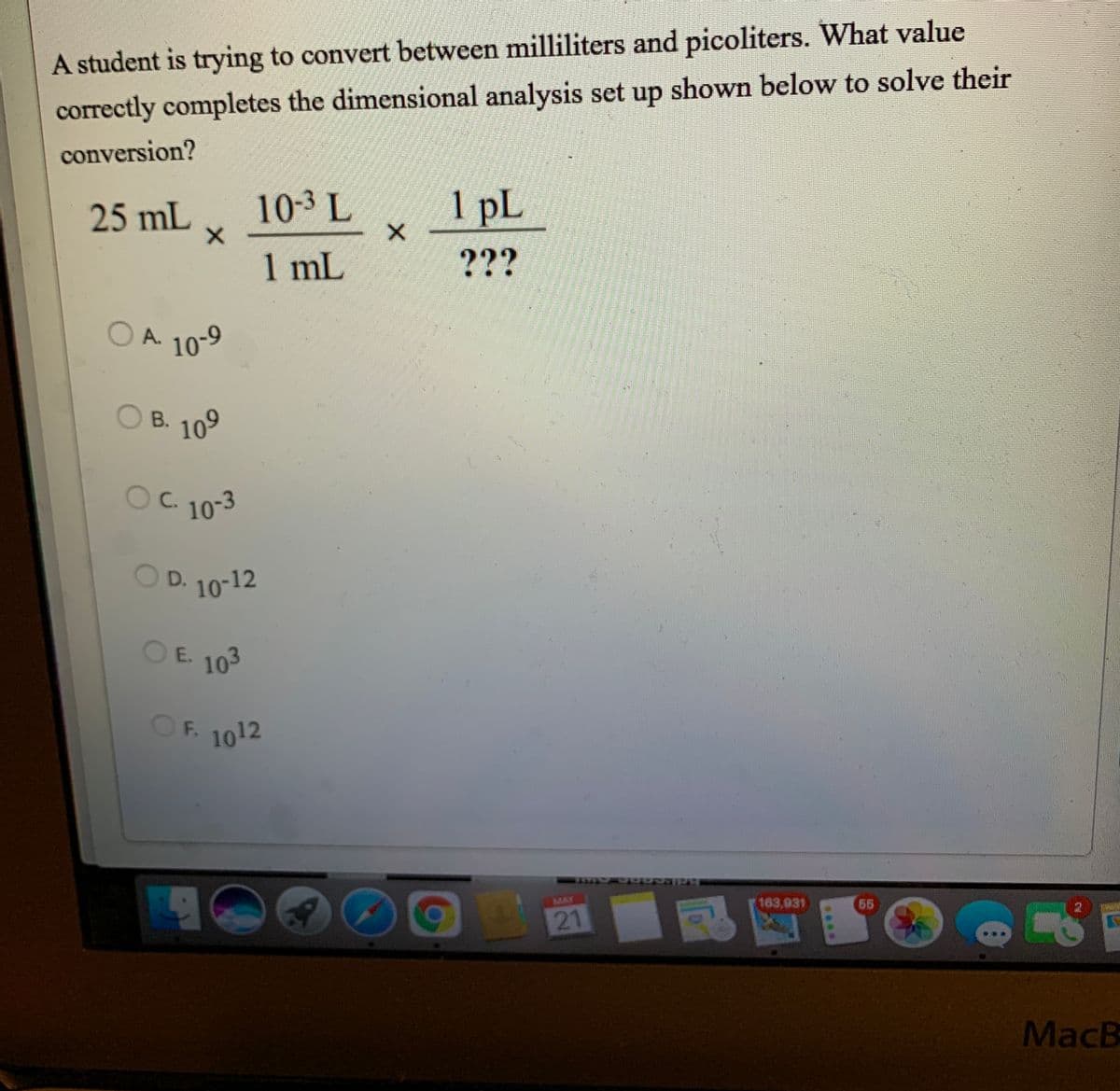 A student is trying to convert between milliliters and picoliters. What value
correctly completes the dimensional analysis set up shown below to solve their
conversion?
25 mL
10-3 L
1 pL
1 mL
???
OA.
A 10-9
OB. 109
В.
Oc.
OC. 10-3
O
D. 10-12
OE 103
OF.
1012
MAY
163,931
66
MacB
21
