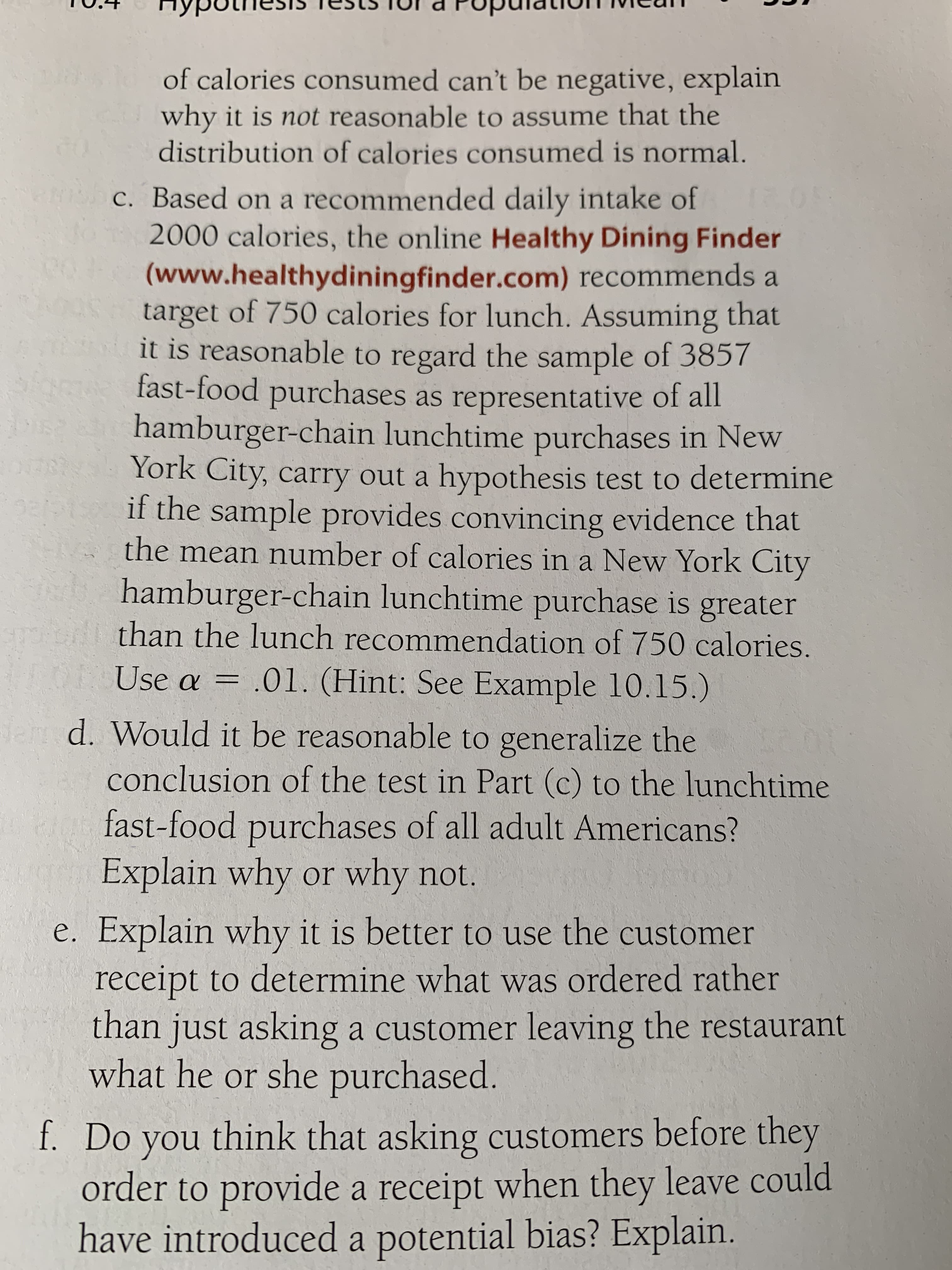 of calories consumed can't be negative, explain
why it is not reasonable to assume that the
distribution of calories consumed is normal.
R c. Based on a recommended daily intake of
2000 calories, the online Healthy Dining Finder
(www.healthydiningfinder.com) recommends a
target of 750 calories for lunch. Assuming that
it is reasonable to regard the sample of 3857
fast-food purchases as representative of all
hamburger-chain lunchtime purchases in New
York City, carry out a hypothesis test to determine
if the sample provides convincing evidence that
N the mean number of calories in a New York City
hamburger-chain lunchtime purchase is greater
than the lunch recommendation of 750 calories.
Use a = .01. (Hint: See Example 10.15.)
dam d. Would it be reasonable to generalize the
conclusion of the test in Part (c) to the lunchtime
fast-food purchases of all adult Americans?
Explain why or why not.
e. Explain why it is better to use the customer
receipt to determine what was ordered rather
than just asking a customer leaving the restaurant
what he or she purchased.
f. Do you think that asking customers before they
order to provide a receipt when they leave could
have introduced a potential bias? Explain.
