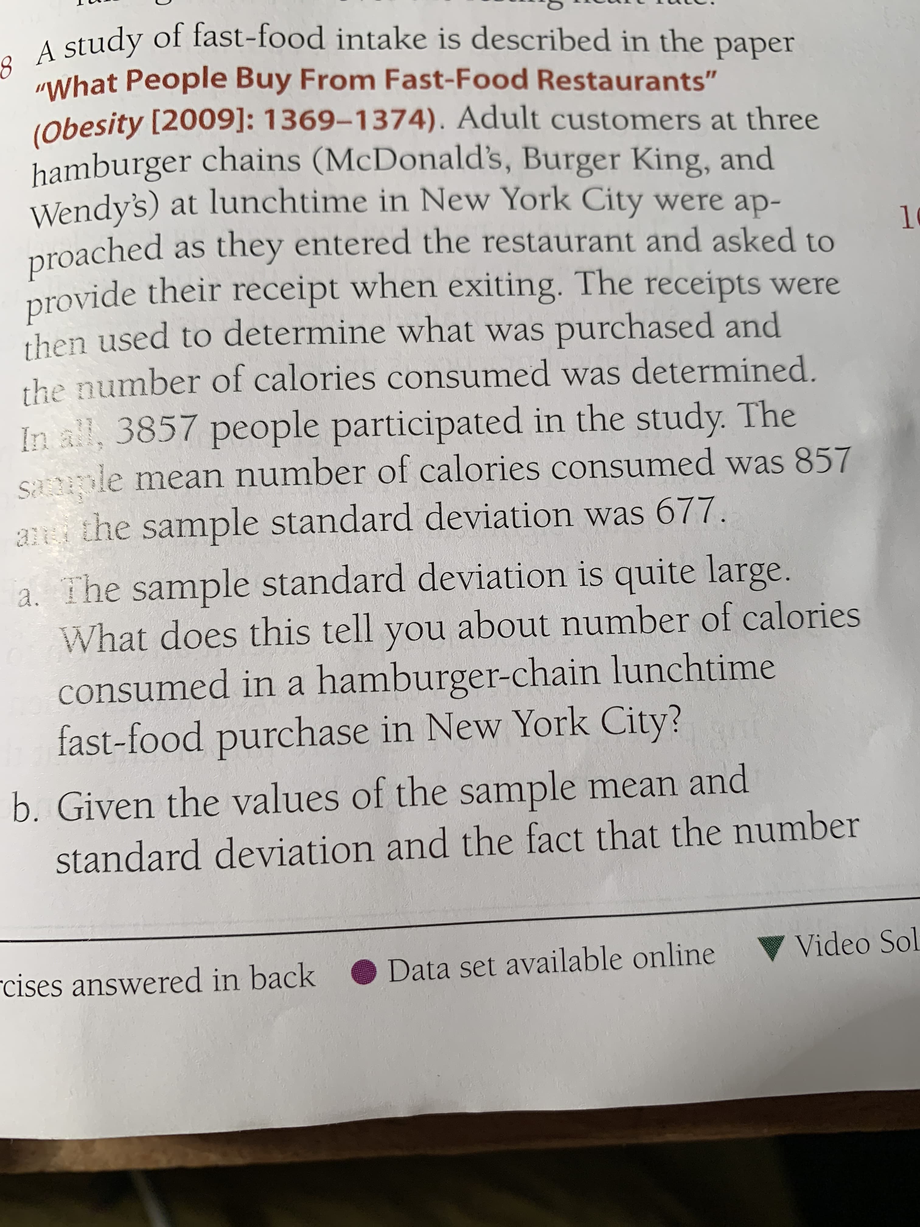 A study of fast-food intake is described in the paper
study
"What People Buy From Fast-Food Restaurants"
(obesity [2009]: 1369-1374). Adult customers at three
hamburger chains (McDonald's, Burger King, and
Wendy's) at lunchtime in New York City were ap-
proached
provide their receipt when exiting. The receipts were
then used to determine what was purchased and
the number of calories consumed was determined.
In all, 3857 people participated in the study. The
saole mean number of calories consumed was 857
ani the sample standard deviation was 677.
as they entered the restaurant and asked to
10
a. The sample standard deviation is quite large.
What does this tell you about number of calories
consumed in a hamburger-chain lunchtime
fast-food purchase in New York City?
b. Given the values of the sample mean and
standard deviation and the fact that the number
rcises answered in back
Data set available online
Video Sol
