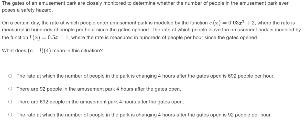 The gates of an amusement park are closely monitored to determine whether the number of people in the amusement park ever
poses a safety hazard.
On a certain day, the rate at which people enter amusement park is modeled by the function e (x) = 0.03x3 + 2, where the rate is
measured in hundreds of people per hour since the gates opened. The rate at which people leave the amusement park is modeled by
the function I (x)= 0.5x + 1, where the rate is measured in hundreds of people per hour since the gates opened.
What does (e – 1)(4) mean in this situation?
O The rate at which the number of people in the park is changing 4 hours after the gates open is 692 people per hour.
O There are 92 people in the amusement park 4 hours after the gates open.
O There are 692 people in the amusement park 4 hours after the gates open.
O The rate at which the number of people in the park is changing 4 hours after the gates open is 92 people per hour.
