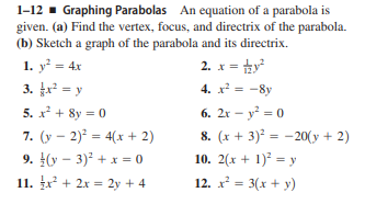 1-12 - Graphing Parabolas An equation of a parabola is
given. (a) Find the vertex, focus, and directrix of the parabola.
(b) Sketch a graph of the parabola and its directrix.
1. y = 4x
2. x = hy
3. = y
4. x = -8y
%3D
5. x + 8y = 0
6. 2r – y? = 0
7. (y – 2) = 4(x + 2)
9. (y – 3) + x = 0
8. (x + 3) = -20(y + 2)
10. 2(x + 1)² = y
11. x + 2x = 2y + 4
12. x = 3(x + y)
