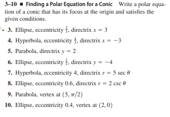 3–10 - Finding a Polar Equation for a Conic Write a polar equa-
tion of a conic that has its focus at the origin and satisfies the
given conditions.
3. Ellipse, eccentricity †, directrix x = 3
4. Hyperbola, eccentricity , directrix x = -3
5. Parabola, directrix y = 2
6. Ellipse, eccentricity 4, directrix y = -4
7. Hyperbola, eccentricity 4, directrix r = 5 sec 0
8. Ellipse, eccentricity 0.6, directrix r = 2 csc 0
9. Parabola, vertex at (5, 7/2)
10. Ellipse, eccentricity 0.4, vertex at (2,0)
