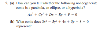 5. (a) How can you tell whether the following nondegenerate
conic is a parabola, an ellipse, or a hyperbola?
Ax + Cy + Dx + Ey + F = 0
(b) What conic does 3x - 5y + 4x + 5y - 8 = 0
represent?
