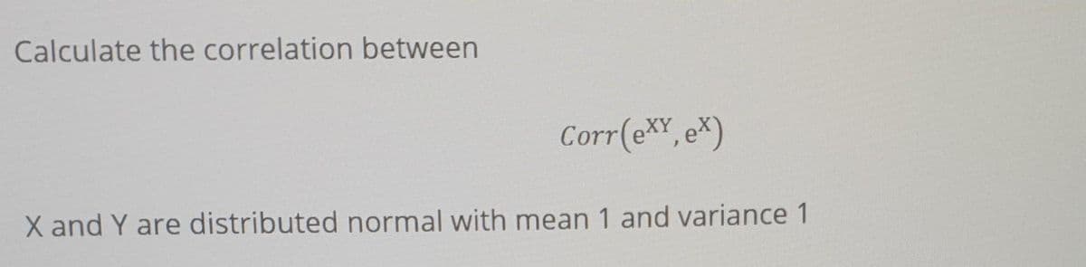 Calculate the correlation between
Corr(eXY, ex)
X and Y are distributed normal with mean 1 and variance 1
