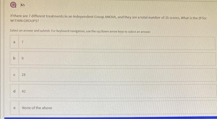 As
If there are 7 different treatments in an Independent Group ANOVA, and they are a total number of 35 scores, What is the df for
WITHIN GROUPS?
Select an answer and submit. For keyboard navigation, use the up/down arrow keys to select an answer.
a
28
42
e
None of the above
7.
