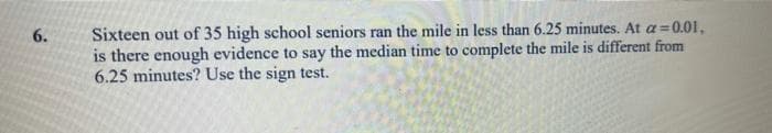 Sixteen out of 35 high school seniors ran the mile in less than 6.25 minutes. At a=0.01,
is there enough evidence to say the median time to complete the mile is different from
6.25 minutes? Use the sign test.
6.
