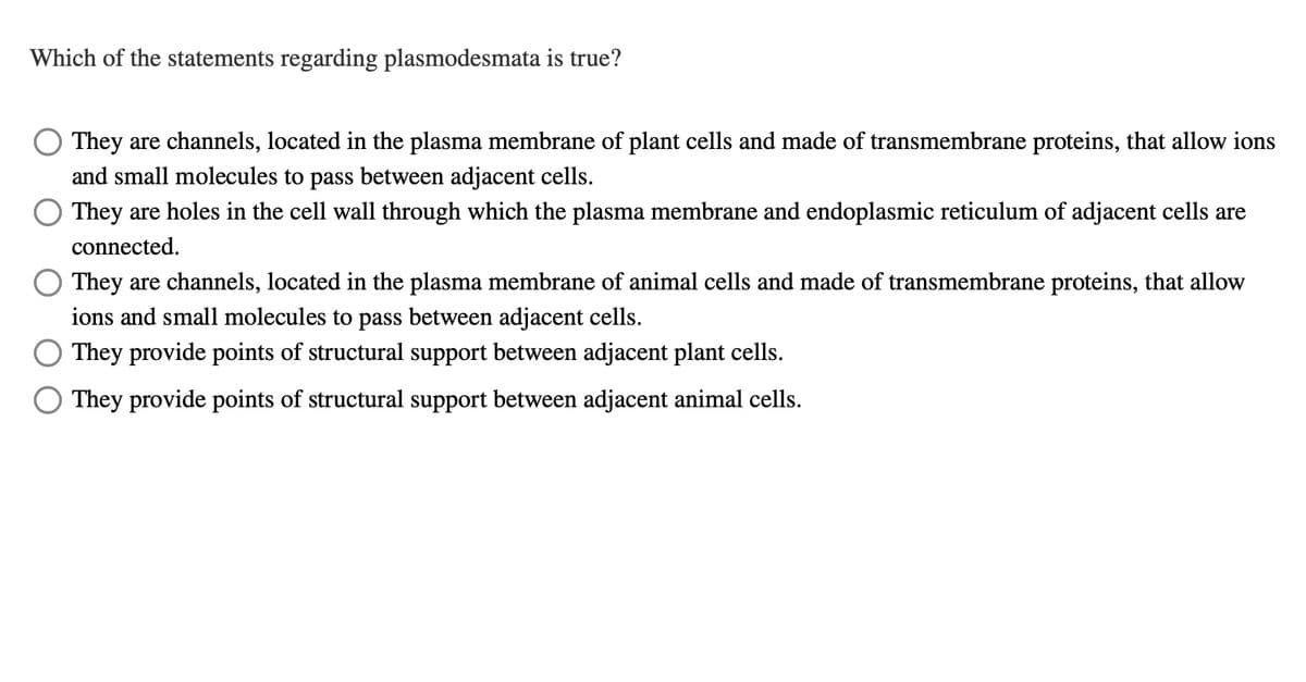 Which of the statements regarding plasmodesmata is true?
They are channels, located in the plasma membrane of plant cells and made of transmembrane proteins, that allow ions
and small molecules to pass between adjacent cells.
O They are holes in the cell wall through which the plasma membrane and endoplasmic reticulum of adjacent cells are
connected.
They are channels, located in the plasma membrane of animal cells and made of transmembrane proteins, that allow
ions and small molecules to pass between adjacent cells.
They provide points of structural support between adjacent plant cells.
They provide points of structural support between adjacent animal cells.