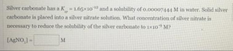 Silver carbonate has a K 1.65×10 and a solubility of o.00007444 M in water. Solid silver
carbonate is placed into a silver nitrate solution. What concentration of silver nitrate is
necessary to reduce the solubility of the silver carbonate to 1x1o M?
[AGNO,-
M
