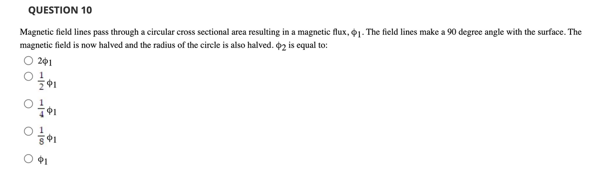 QUESTION 10
Magnetic field lines pass through a circular cross sectional area resulting in a magnetic flux, o1. The field lines make a 90 degree angle with the surface. The
magnetic field is now halved and the radius of the circle is also halved. 02 is equal to:
201
$1
$1
Ф1
$1
