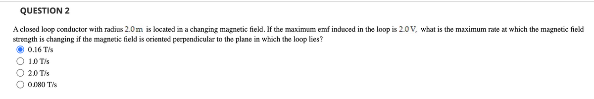 QUESTION 2
A closed loop conductor with radius 2.0m is located in a changing magnetic field. If the maximum emf induced in the loop is 2.0 V, what is the maximum rate at which the magnetic field
strength is changing if the magnetic field is oriented perpendicular to the plane in which the loop lies?
0.16 T/s
1.0 T/s
2.0 T/s
0.080 T/s
