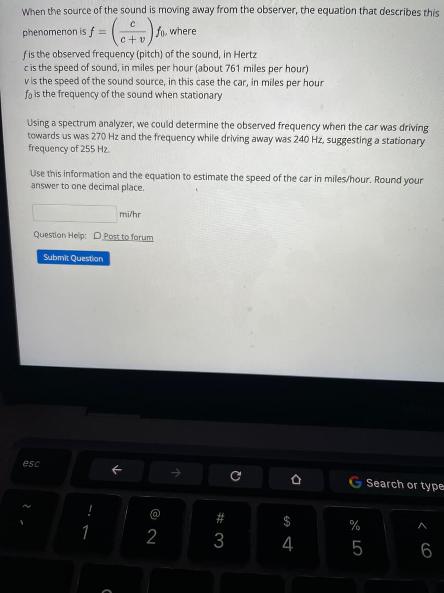 When the source of the sound is moving away from the observer, the equation that describes this
C
phenomenon is f
fo, where
c + v
fis the observed frequency (pitch) of the sound, in Hertz
c is the speed of sound, in miles per hour (about 761 miles per hour)
v is the speed of the sound source, in this case the car, in miles per hour
fo is the frequency of the sound when stationary
Using a spectrum analyzer, we could determine the observed frequency when the car was driving
towards us was 270 Hz and the frequency while driving away was 240 Hz, suggesting a stationary
frequency of 255 Hz.
Use this information and the equation to estimate the speed of the car in miles/hour. Round your
answer to one decimal place.
mi/hr
Question Help: DPost to forum
Submit Question
esc
G Search or type
@
$
%
2
3
4
5
6
