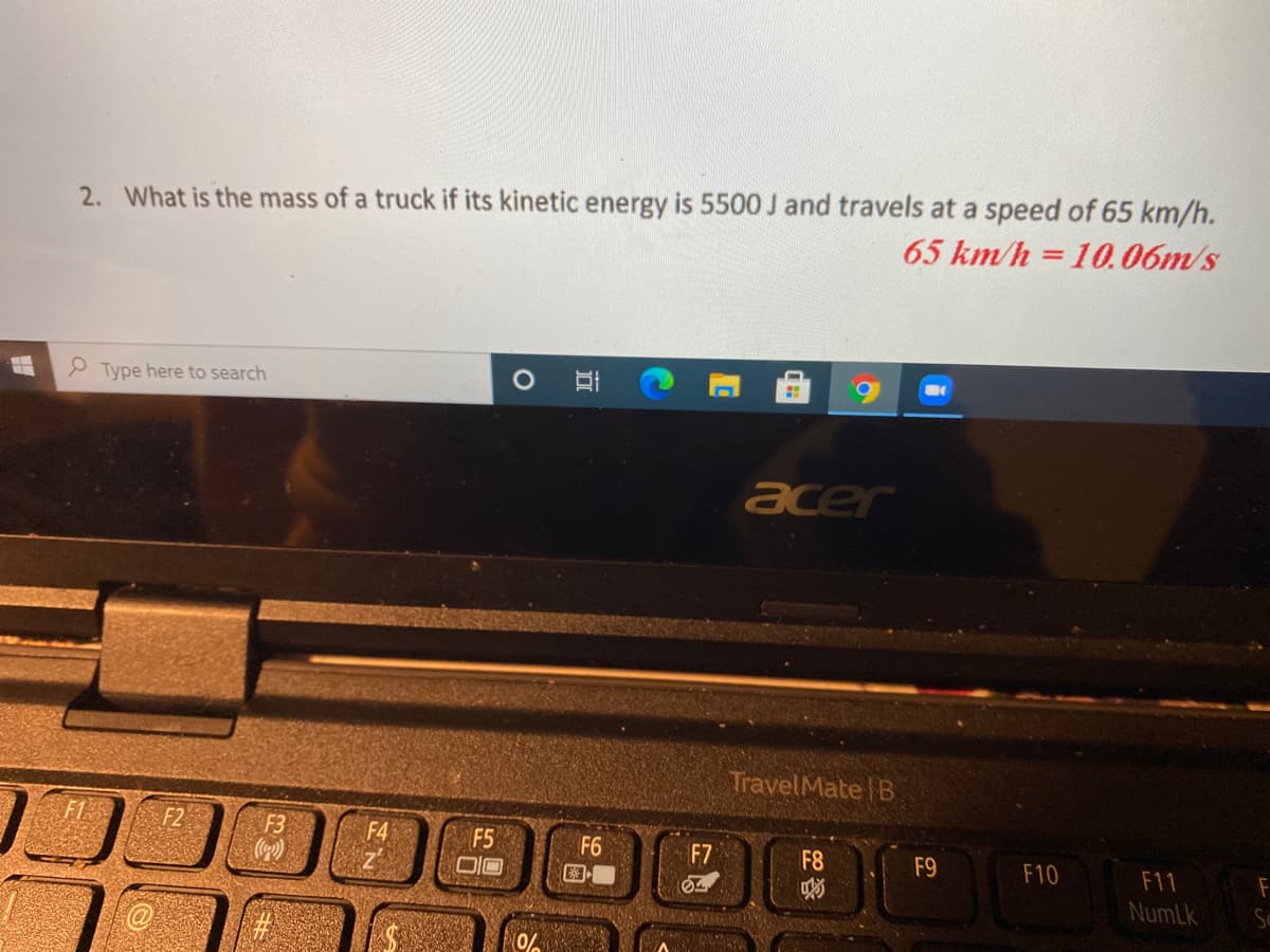 2. What is the mass of a truck if its kinetic energy is 5500 J and travels at a speed of 65 km/h.
65 km/h = 10.06m/s
%3D
P Type here to search
acer
TravelMate B
F2
F3
F4
F5
F6
F7
F8
F9
F10
F11
F
NumLk
0%
