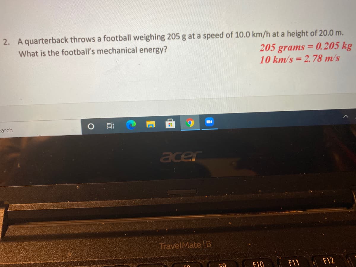 2. A quarterback throws a football weighing 205 g at a speed of 10.0 km/h at a height of 20.0 m.
What is the football's mechanical energy?
205 grams = 0. 205 kg
10 km/s = 2.78 m/s
%3D
earch
acer
TravelMate B
F10
F11
F12
