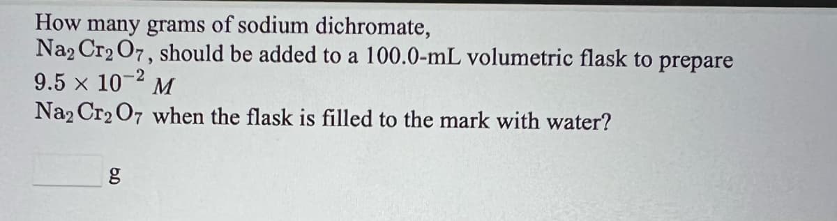 How many grams of sodium dichromate,
Na2 Cr2 O7, should be added to a 100.0-mL volumetric flask to prepare
9.5 x 10
Na2 Cr2 O7 when the flask is filled to the mark with water?
-2
M
