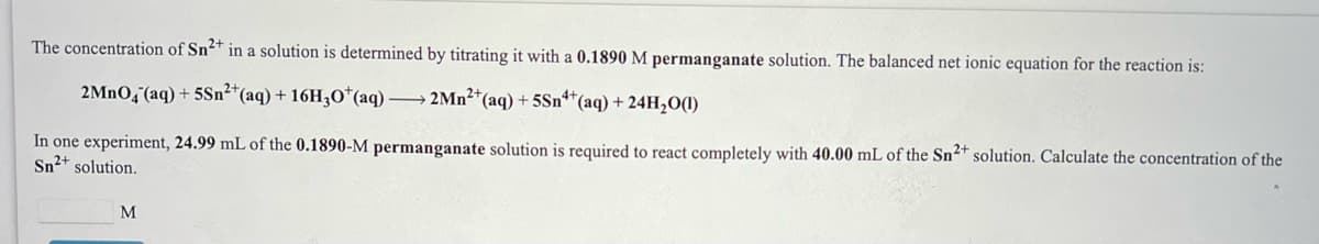 The concentration of Sn²+ in a solution is determined by titrating it with a 0.1890 M permanganate solution. The balanced net ionic equation for the reaction is:
2MnOq°(aq) + 5Sn²*(aq) + 16H3O*(aq) → 2Mn²+(aq) + 5Sn*(aq) + 24H,O(1)
In one experiment, 24.99 mL of the 0.1890-M permanganate solution is required to react completely with 40.00 mL of the Sn2+ solution. Calculate the concentration of the
Sn2+ solution.
M
