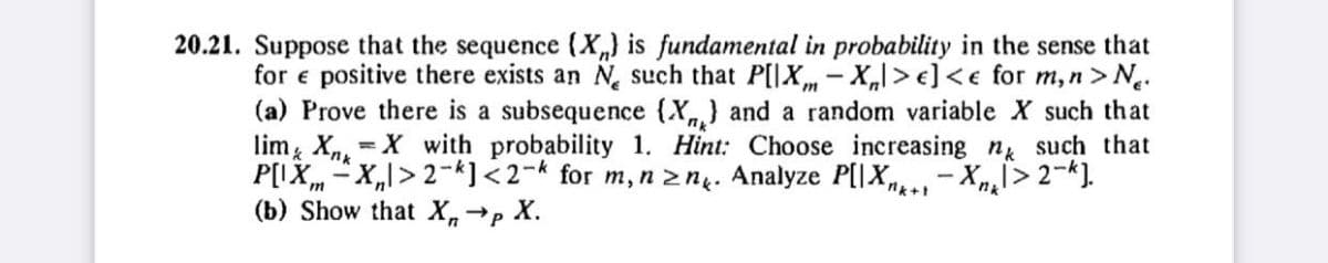 20.21. Suppose that the sequence (X) is fundamental in probability in the sense that
for e positive there exists an N such that P[IX-X|>e] <e for m, n > N.
(a) Prove there is a subsequence (X) and a random variable X such that
lim XX with probability 1. Hint: Choose increasing n such that
P[IX-X₁>2-k]<2-k for m, n ≥n. Analyze P[IX-Xn₂>2-k].
(b) Show that Xn
→P
X.