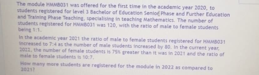 The module HMMB031 was offered for the first time in the academic year 2020, to
students registered for level 3 Bachelor of Education Senior Phase and Further Education
and Training Phase Teaching, specialising in teaching Mathematics. The number of
students registered for HMMB031 was 120, with the ratio of male to female students
being 1:1.
In the academic year 2021 the ratio of male to female students registered for HMMBO31
increased to 7:4 as the number of male students increased by 80. In the current year,
2022, the number of female students is 75% greater than it was in 2021 and the ratio of
male to female students is 10:7.
How many more students are registered for the module in 2022 as compared to
2021?
