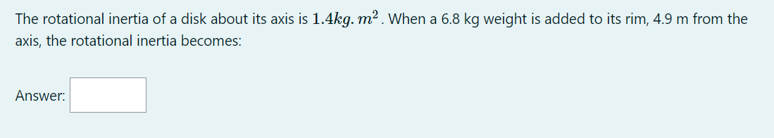The rotational inertia of a disk about its axis is 1.4kg. m² . When a 6.8 kg weight is added to its rim, 4.9 m from the
axis, the rotational inertia becomes:
Answer:
