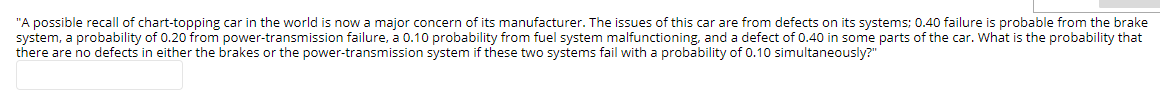"A possible recall of chart-topping car in the world is now a major concern of its manufacturer. The issues of this car are from defects on its systems; 0.40 failure is probable from the brake
system, a probability of 0.20 from power-transmission failure, a 0.10 probability from fuel system malfunctioning, and a defect of 0.40 in some parts of the car. What is the probability that
there are no defects in either the brakes or the power-transmission system if these two systems fail with a probability of 0.10 simultaneously?"
