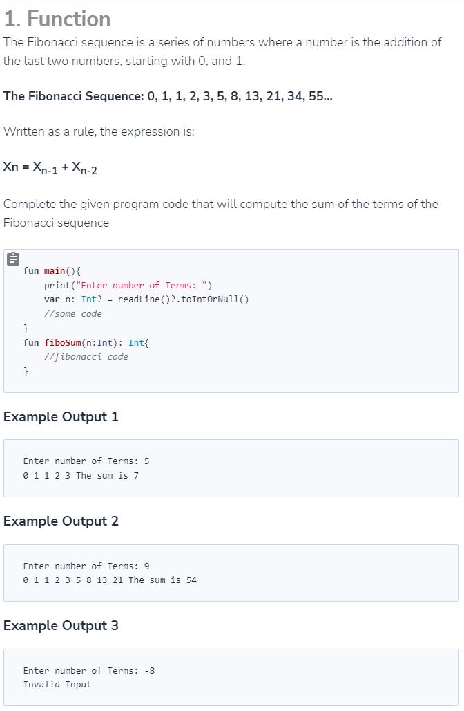 1. Function
The Fibonacci sequence is a series of numbers where a number is the addition of
the last two numbers, starting with 0, and 1.
The Fibonacci Sequence: 0, 1, 1, 2, 3, 5, 8, 13, 21, 34, 55...
Written as a rule, the expression is:
Xn = Xn-1 + Xn-2
Complete the given program code that will compute the sum of the terms of the
Fibonacci sequence
fun main() {
print("Enter number of Terms: ")
var n: Int? = readLine()?.toIntOrNull()
//some code
}
fun fiboSum(n: Int): Int{
//fibonacci code
}
Example Output 1
Enter number of Terms: 5
0 1 1 2 3 The sum is 7
Example Output 2
Enter number of Terms: 9
0 1 1 2 3 5 8 13 21 The sum is 54
Example Output 3
Enter number of Terms: -8
Invalid Input