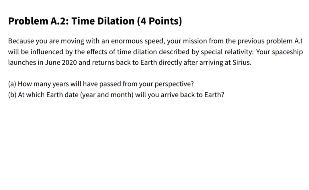 Because you are moving with an enormous speed, your mission from the previous problem A.1
will be influenced by the effects of time dilation described by special relativity: Your spaceship
launches in June 2020 and returns back to Earth directly after arriving at Sirius.
(a) How many years will have passed from your perspective?
(b) At which Earth date (year and month) will you arrive back to Earth?
