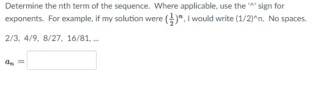 Determine the nth term of the sequence. Where applicable, use the "' sign for
exponents. For example, if my solution were ()", I would write (1/2)^n. No spaces.
2/3, 4/9, 8/27, 16/81, .
