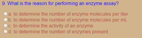 9. What is the reason for performing an enzyme assay?
a. to determine the number of enzyme molecules per liter
Ob. to determine the number of enzyme molecules per mL
c. to determine the activity of an enzyme
od. to determine the number of enzymes present
